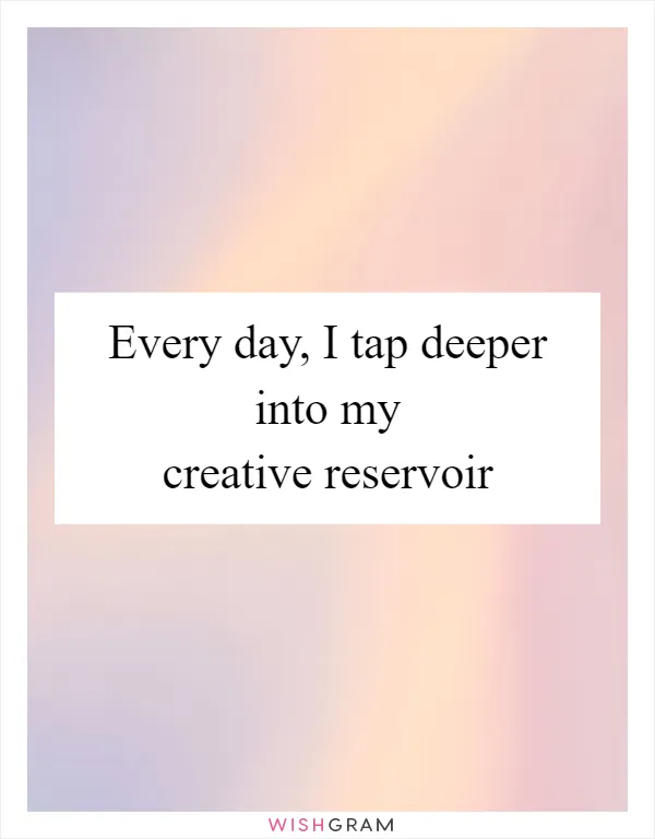 Every day, I tap deeper into my creative reservoir