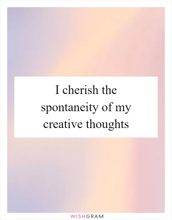 I cherish the spontaneity of my creative thoughts