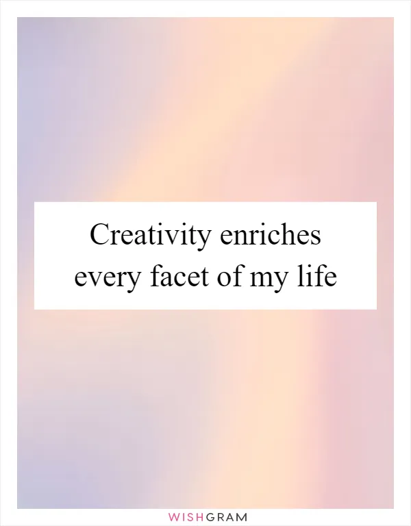 Creativity enriches every facet of my life