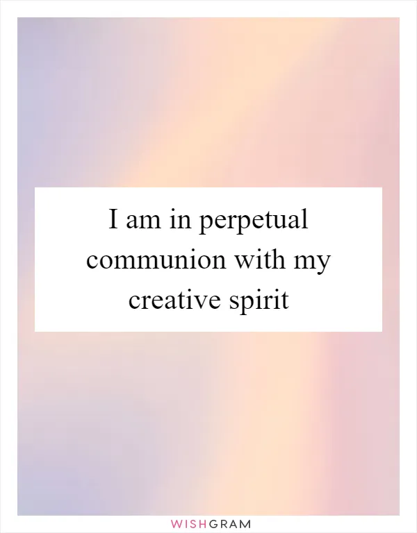 I am in perpetual communion with my creative spirit