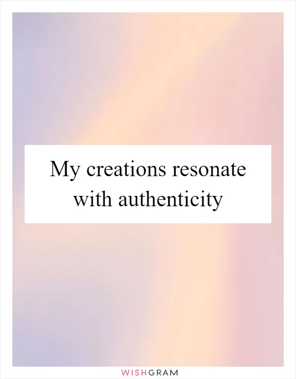 My creations resonate with authenticity