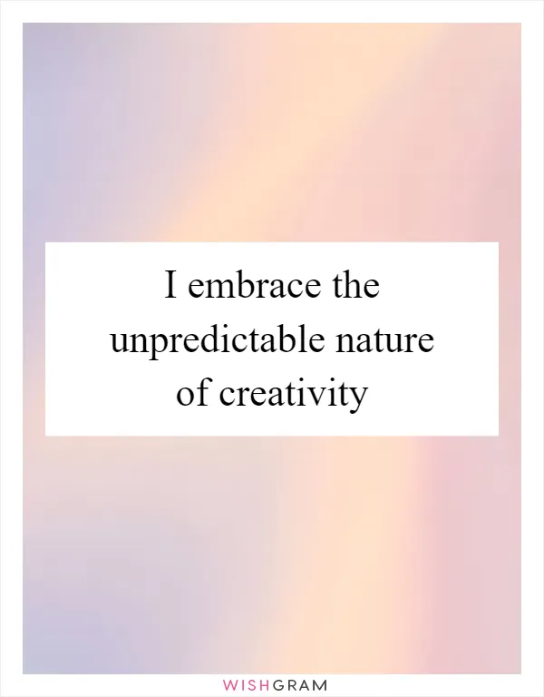 I embrace the unpredictable nature of creativity
