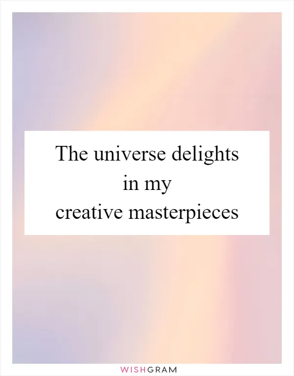 The universe delights in my creative masterpieces