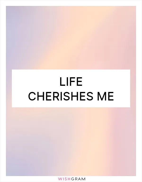 Life cherishes me