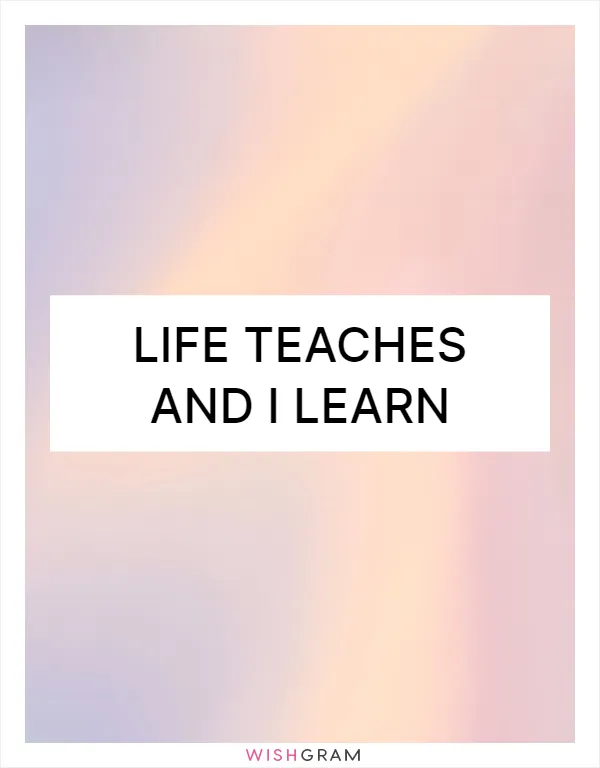 Life teaches and I learn