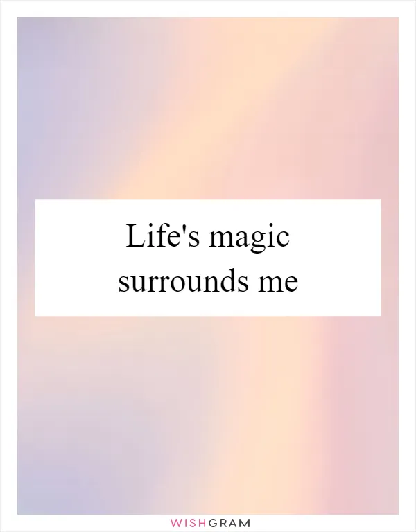 Life's magic surrounds me