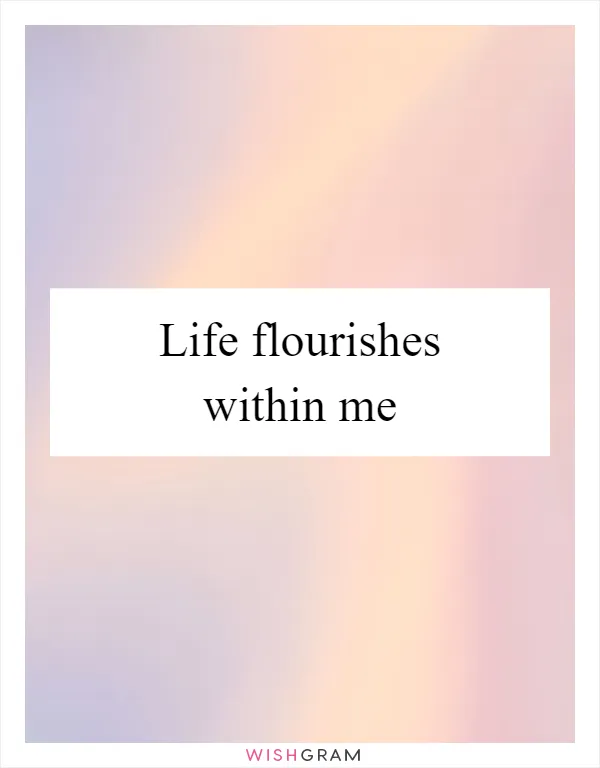 Life flourishes within me