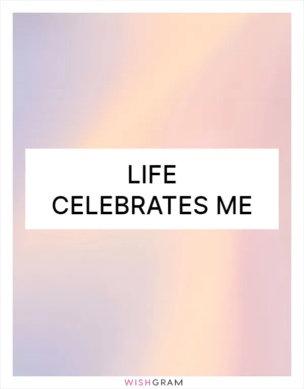 Life celebrates me