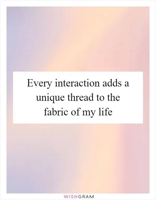 Every interaction adds a unique thread to the fabric of my life
