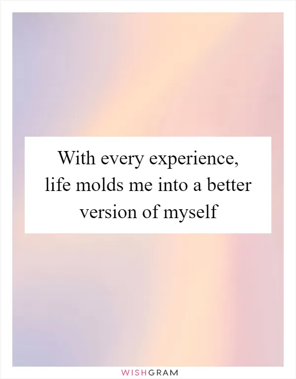 With every experience, life molds me into a better version of myself