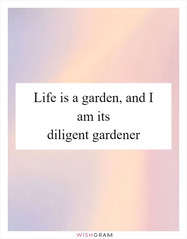 Life is a garden, and I am its diligent gardener