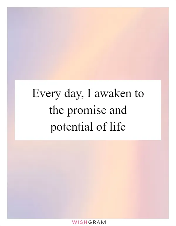 Every day, I awaken to the promise and potential of life