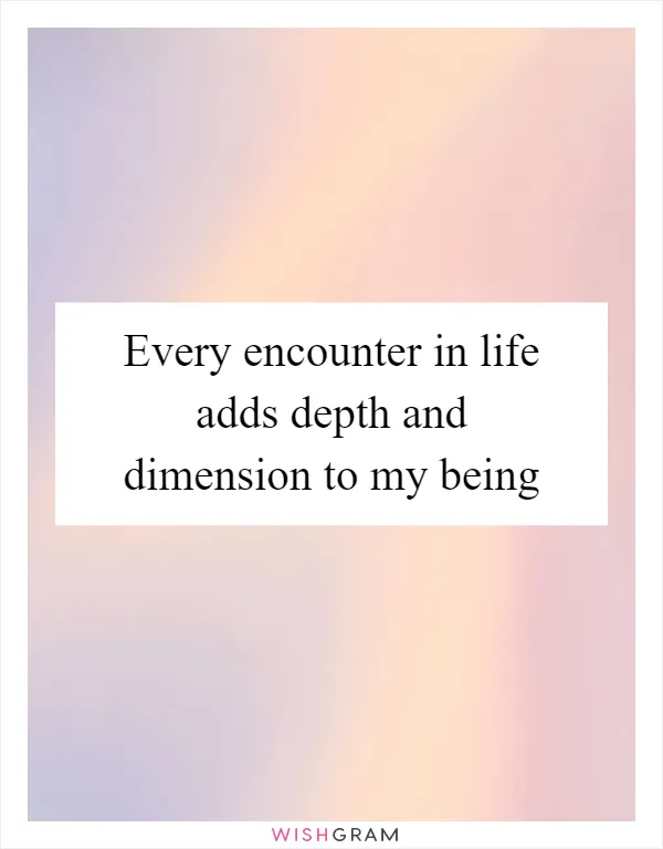 Every encounter in life adds depth and dimension to my being