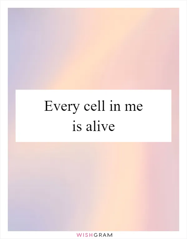 Every cell in me is alive