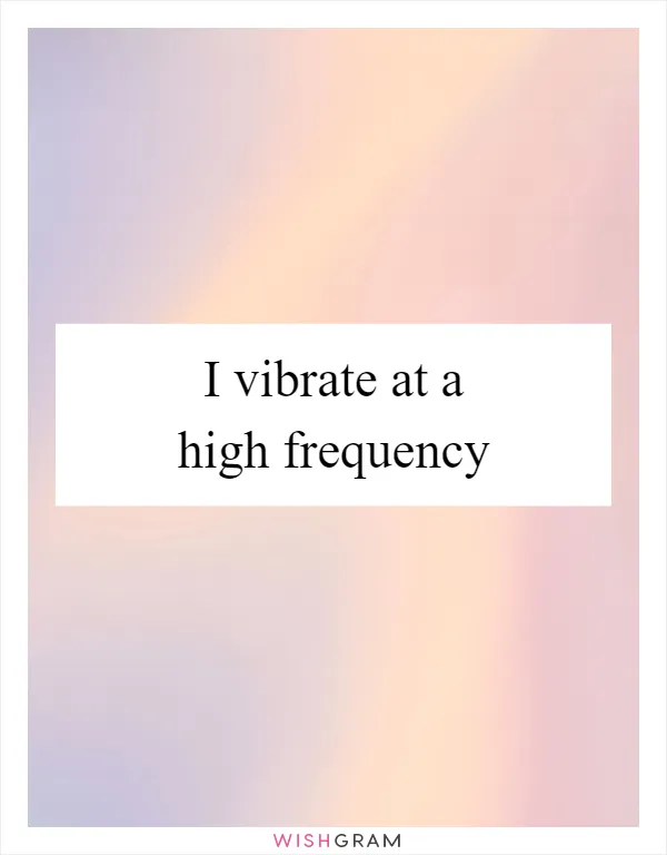 I vibrate at a high frequency