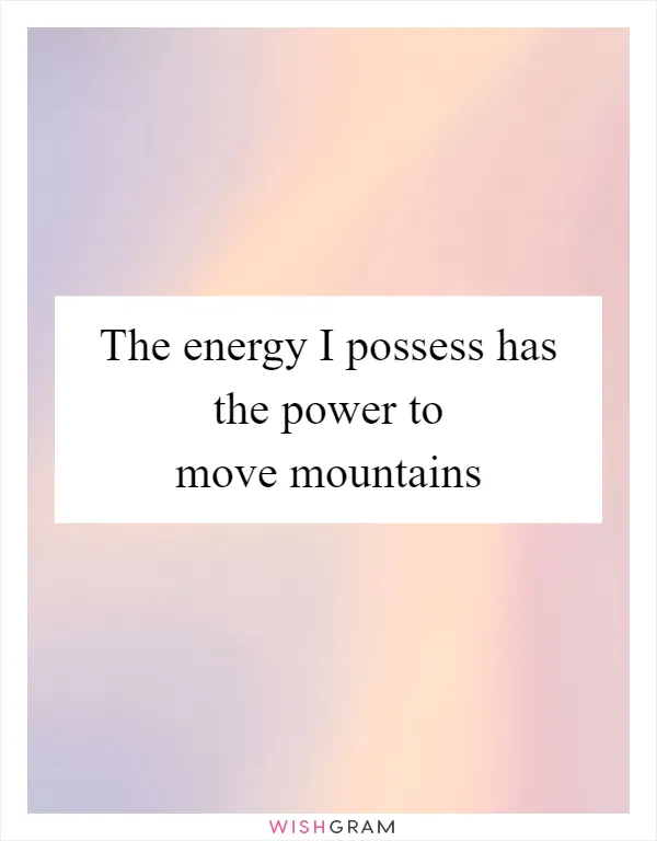 The energy I possess has the power to move mountains