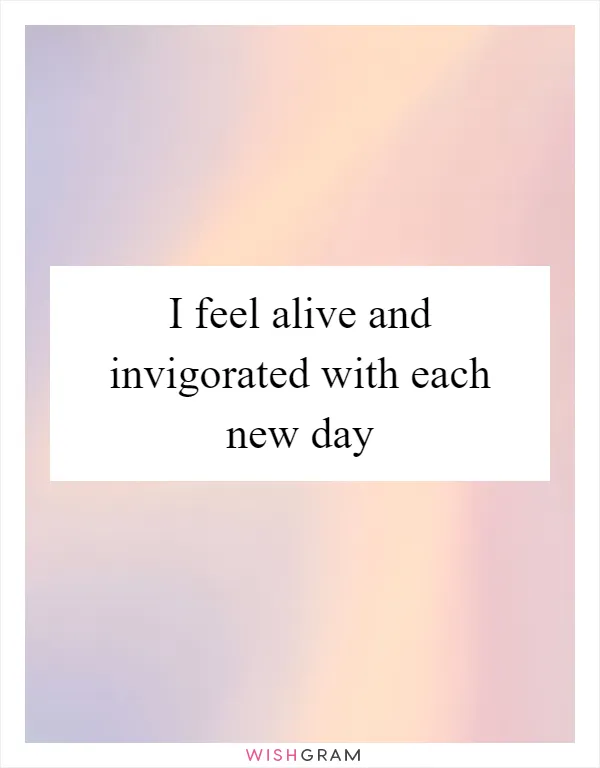 I feel alive and invigorated with each new day