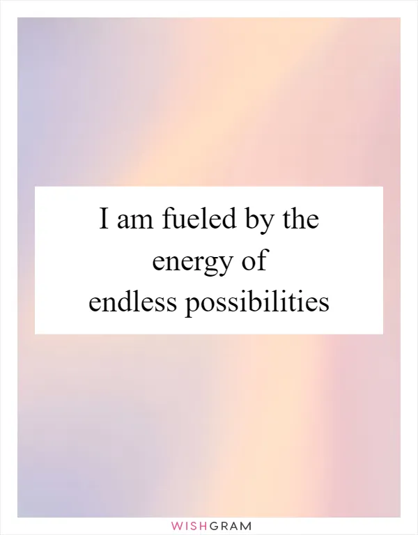 I am fueled by the energy of endless possibilities