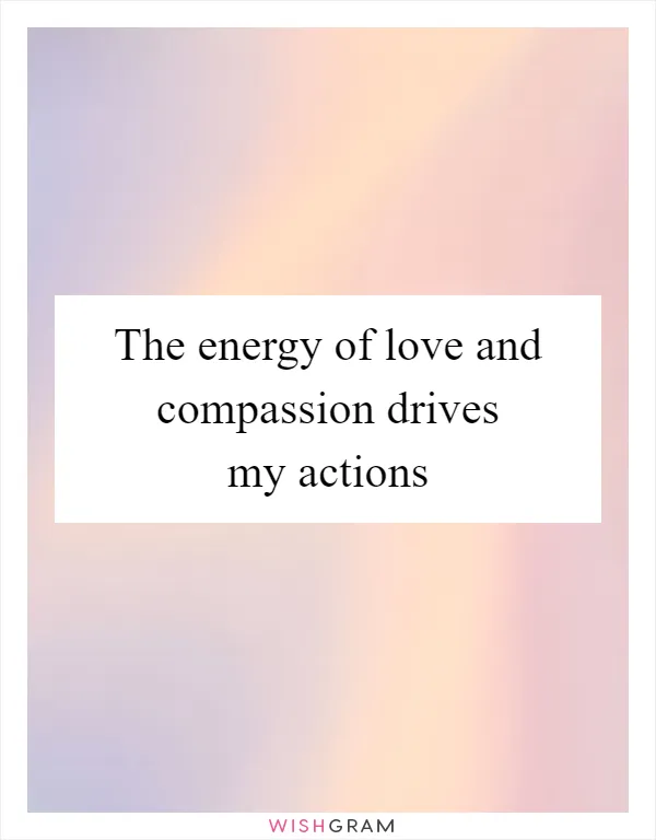 The energy of love and compassion drives my actions