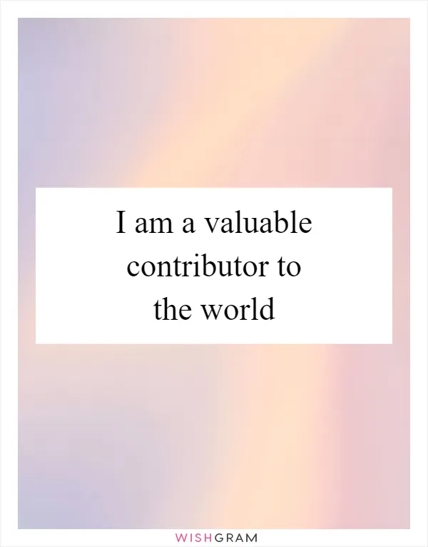 I am a valuable contributor to the world