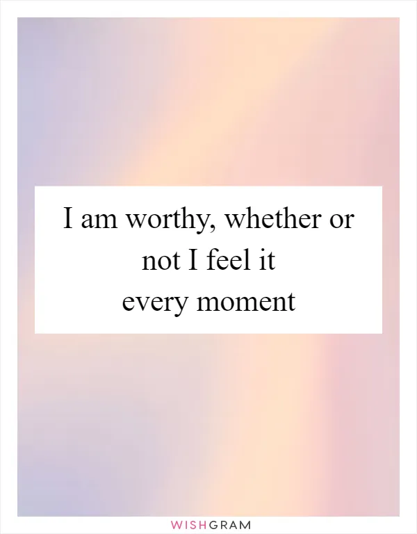 I am worthy, whether or not I feel it every moment