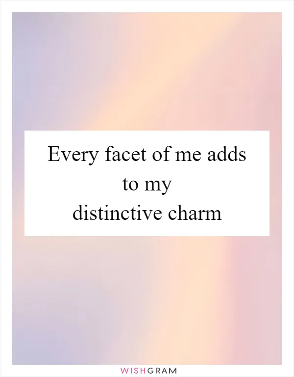 Every facet of me adds to my distinctive charm
