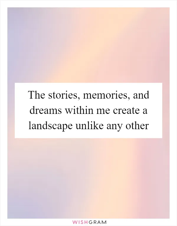 The stories, memories, and dreams within me create a landscape unlike any other