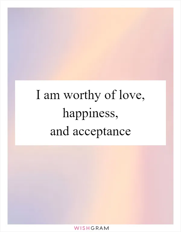 I am worthy of love, happiness, and acceptance