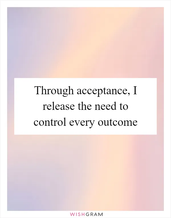 Through acceptance, I release the need to control every outcome