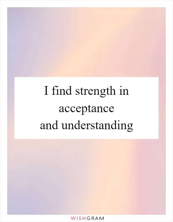 I find strength in acceptance and understanding