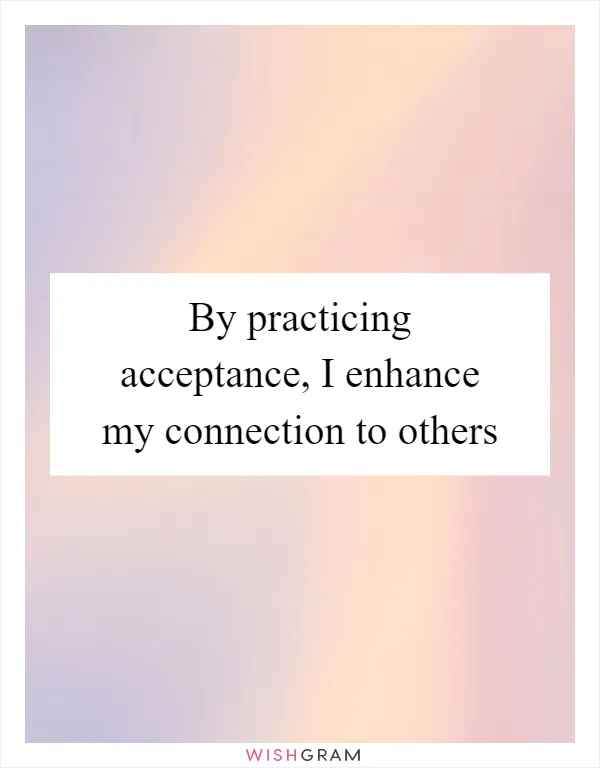 By practicing acceptance, I enhance my connection to others
