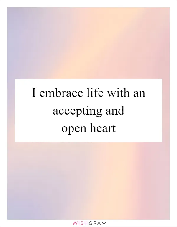 I embrace life with an accepting and open heart