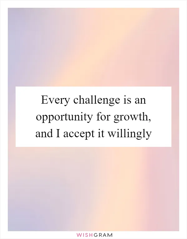 Every challenge is an opportunity for growth, and I accept it willingly