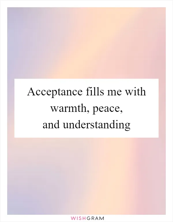 Acceptance fills me with warmth, peace, and understanding