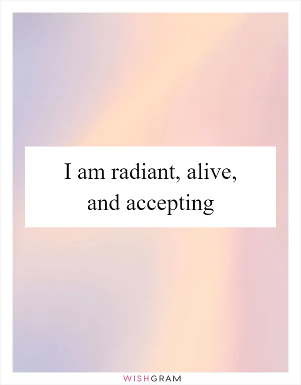 I am radiant, alive, and accepting