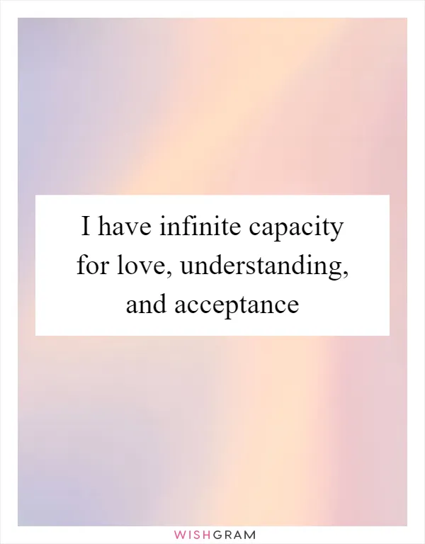 I have infinite capacity for love, understanding, and acceptance