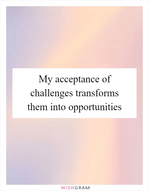 My acceptance of challenges transforms them into opportunities