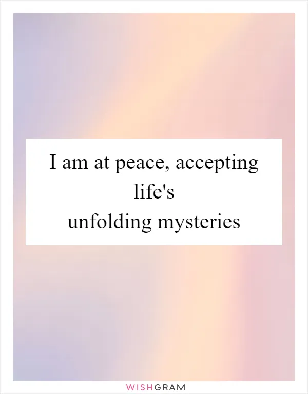 I am at peace, accepting life's unfolding mysteries