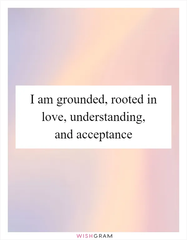 I am grounded, rooted in love, understanding, and acceptance