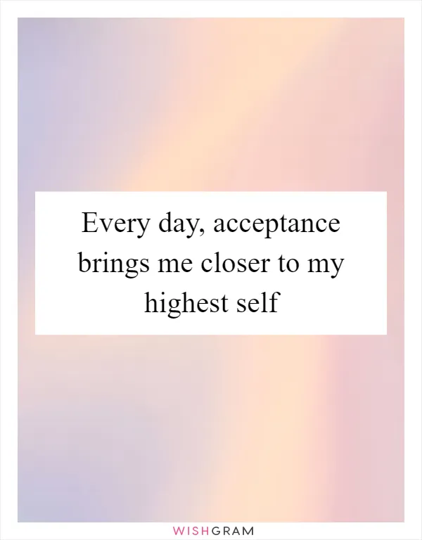 Every day, acceptance brings me closer to my highest self
