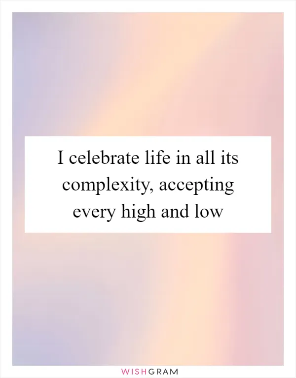 I celebrate life in all its complexity, accepting every high and low