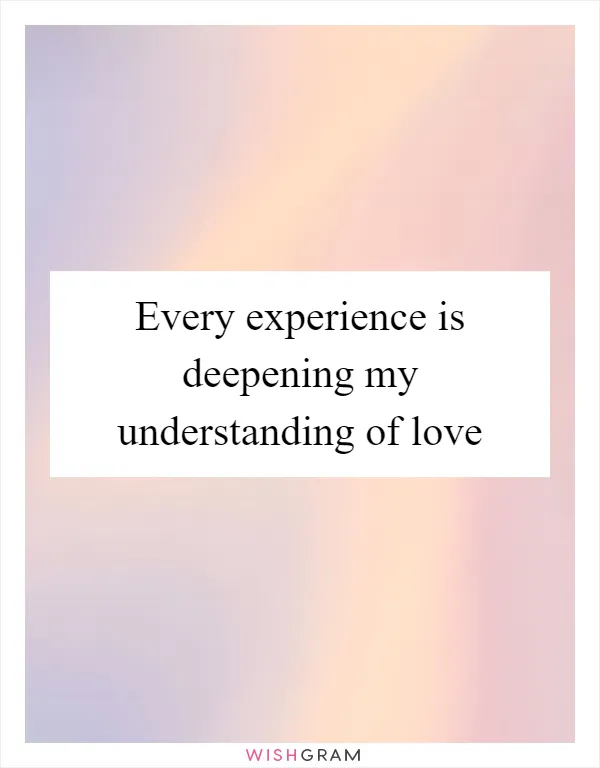 Every experience is deepening my understanding of love