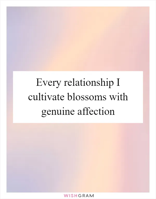 Every relationship I cultivate blossoms with genuine affection