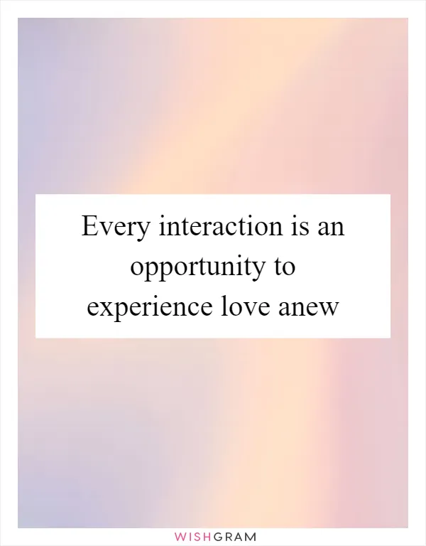 Every interaction is an opportunity to experience love anew