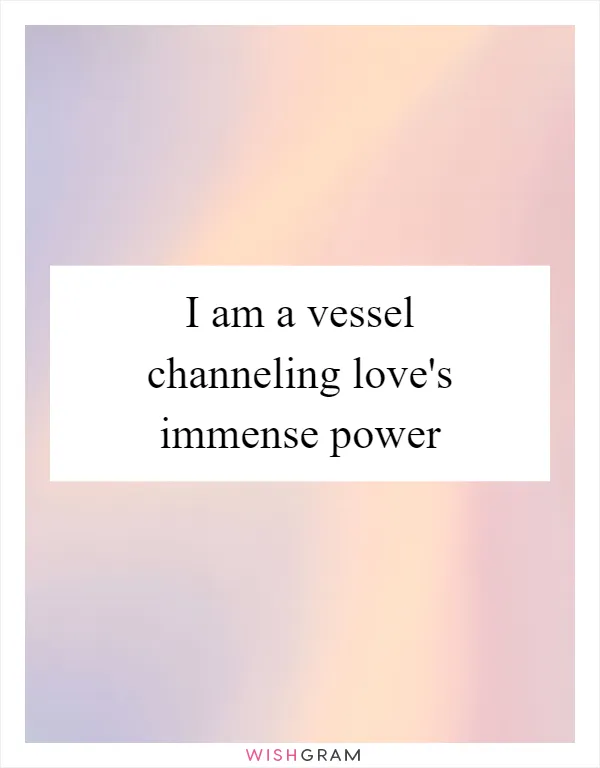 I am a vessel channeling love's immense power