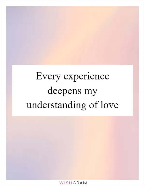 Every experience deepens my understanding of love