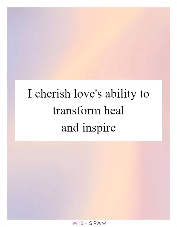 I cherish love's ability to transform heal and inspire