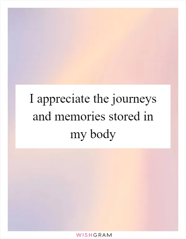 I appreciate the journeys and memories stored in my body