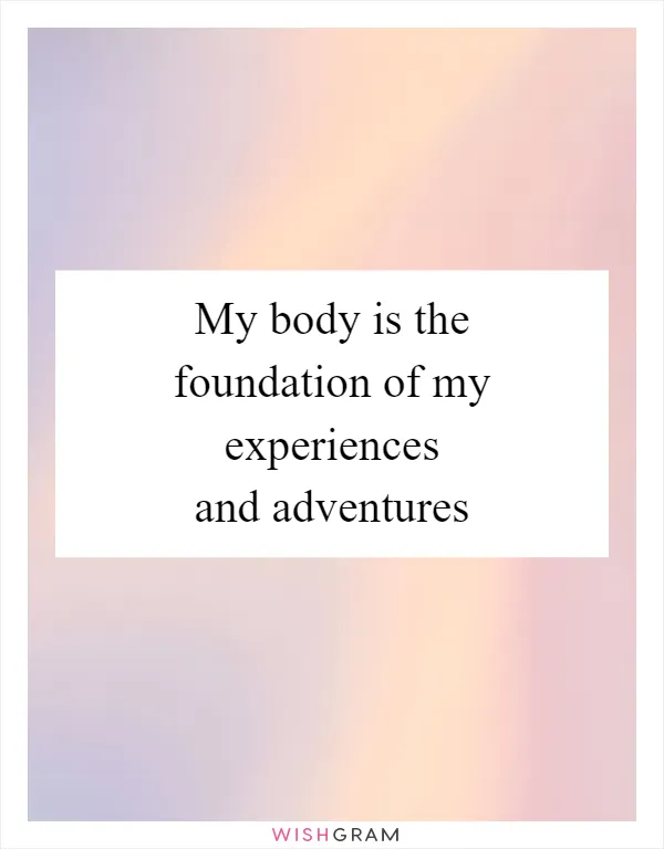 My body is the foundation of my experiences and adventures