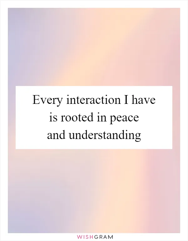 Every interaction I have is rooted in peace and understanding